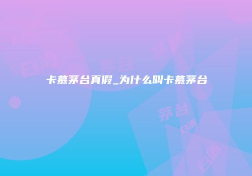 卡慕茅台真假_为什么叫卡慕茅台