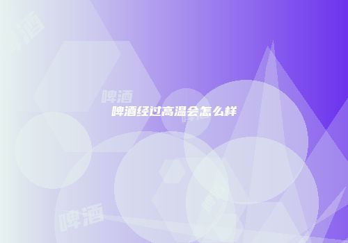 啤酒经过高温会怎么样