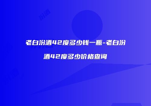 老白汾酒42度多少钱一瓶-老白汾酒42度多少价格查询