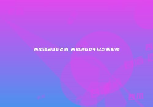 西凤珍藏36老酒_西凤酒60年纪念版价格