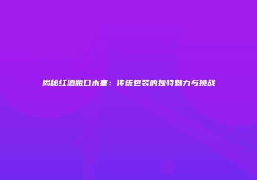 揭秘红酒瓶口木塞：传统包装的独特魅力与挑战