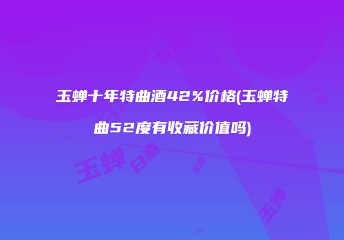 玉蝉十年特曲酒42%价格(玉蝉特曲52度有收藏价值吗)