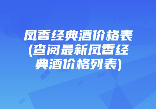 凤香经典酒价格表(查阅最新凤香经典酒价格列表)