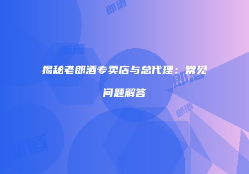 揭秘老郎酒专卖店与总代理：常见问题解答
