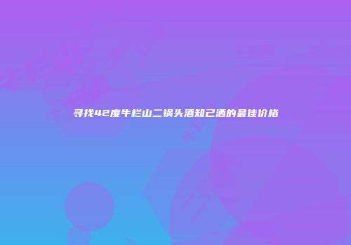 寻找42度牛栏山二锅头酒知己洒的最佳价格