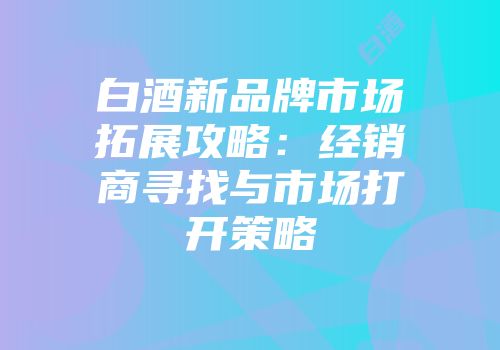 白酒新品牌市场拓展攻略：经销商寻找与市场打开策略