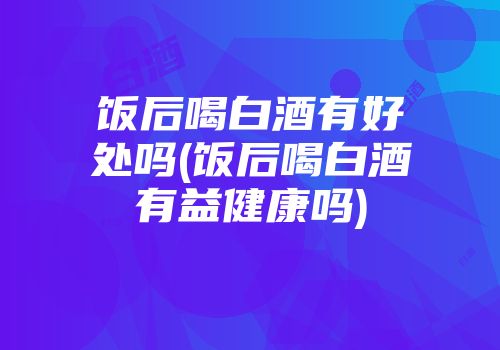 饭后喝白酒有好处吗(饭后喝白酒有益健康吗)