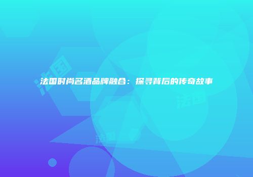 法国时尚名酒品牌融合：探寻背后的传奇故事