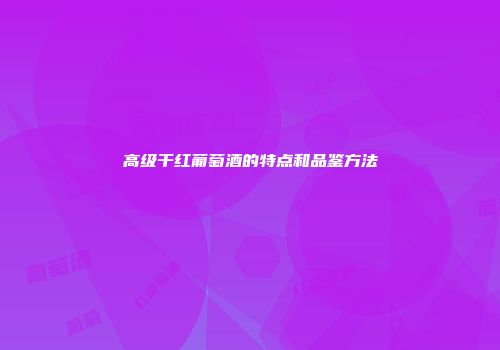 高级干红葡萄酒的特点和品鉴方法