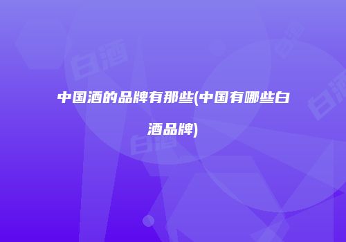 中国酒的品牌有那些(中国有哪些白酒品牌)