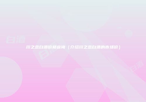 川之恋白酒价格查询（介绍川之恋白酒的市场价）