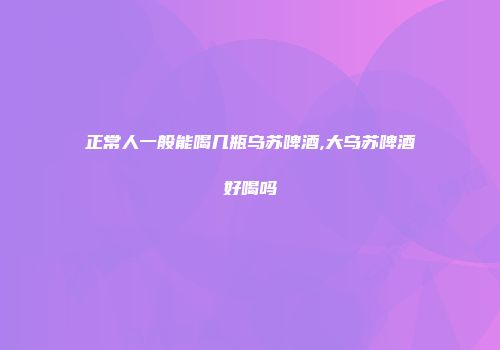 正常人一般能喝几瓶乌苏啤酒,大乌苏啤酒好喝吗