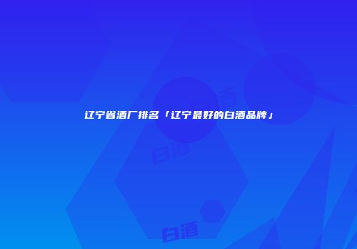 辽宁省酒厂排名「辽宁最好的白酒品牌」
