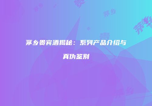 茅乡贵宾酒揭秘：系列产品介绍与真伪鉴别