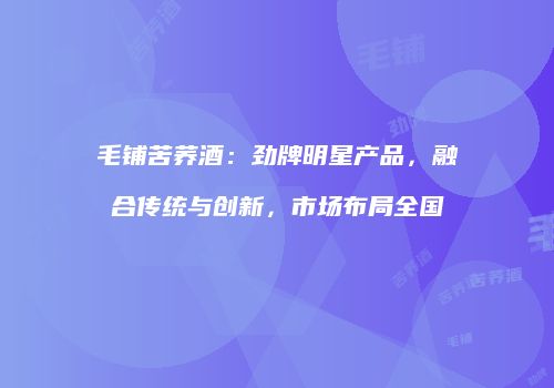 毛铺苦荞酒：劲牌明星产品，融合传统与创新，市场布局全国