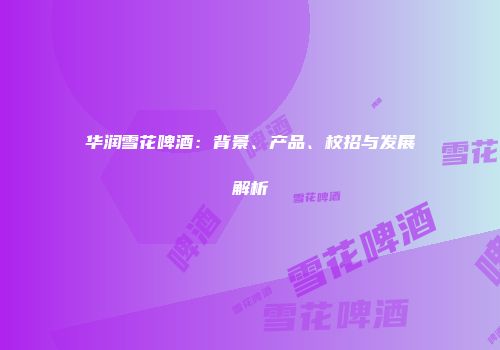 华润雪花啤酒：背景、产品、校招与发展解析