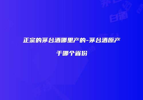 正宗的茅台酒哪里产的-茅台酒原产于哪个省份