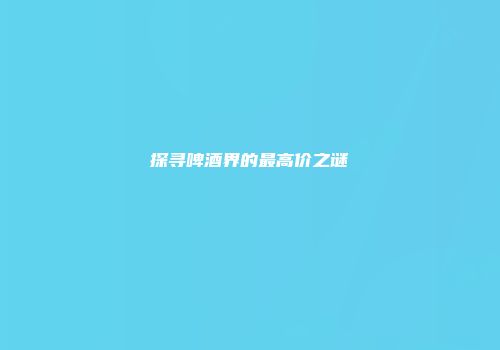 探寻啤酒界的最高价之谜