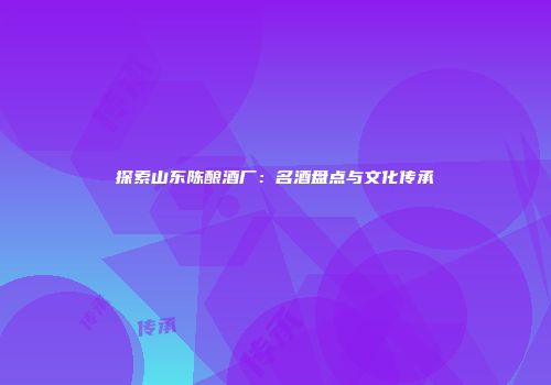探索山东陈酿酒厂：名酒盘点与文化传承