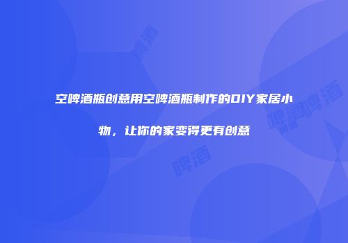 空啤酒瓶创意用空啤酒瓶制作的DIY家居小物，让你的家变得更有创意