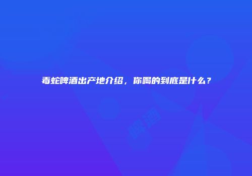 毒蛇啤酒出产地介绍，你喝的到底是什么？