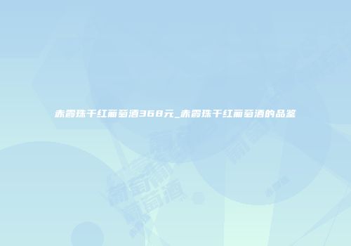 赤霞珠干红葡萄酒368元_赤霞珠干红葡萄酒的品鉴