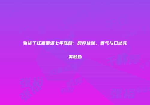 张裕干红葡萄酒七年陈酿：醇厚佳酿，香气与口感完美融合