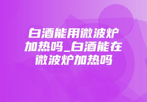 白酒能用微波炉加热吗_白酒能在微波炉加热吗