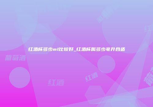 红酒杯多少ml比较好_红酒杯喝多少毫升合适