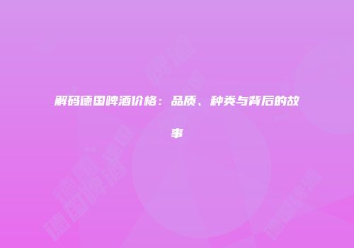 解码德国啤酒价格：品质、种类与背后的故事