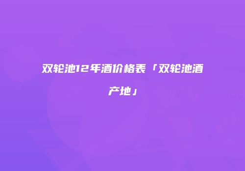 双轮池12年酒价格表「双轮池酒产地」
