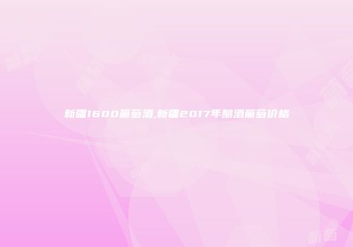 新疆1600葡萄酒,新疆2017年酿酒葡萄价格