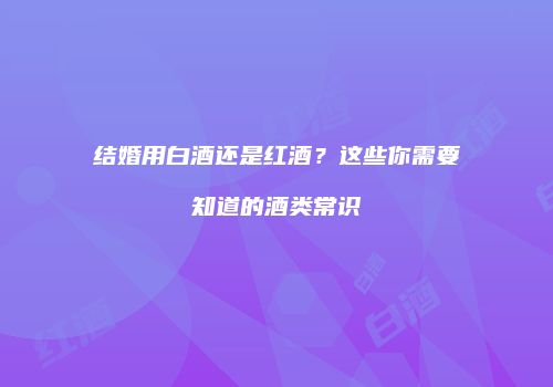 结婚用白酒还是红酒？这些你需要知道的酒类常识