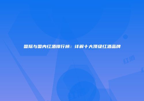 国际与国内红酒排行榜：详解十大顶级红酒品牌