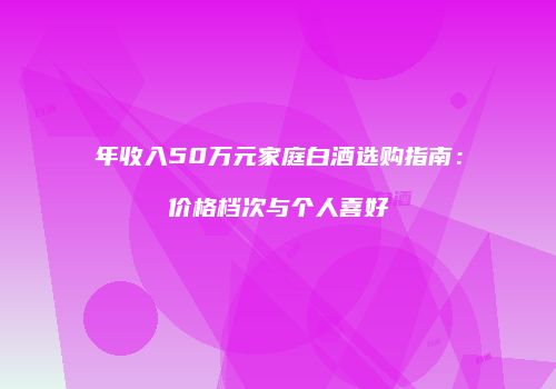 年收入50万元家庭白酒选购指南：价格档次与个人喜好