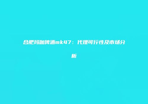 合肥玛咖啤酒mk47：代理可行性及市场分析