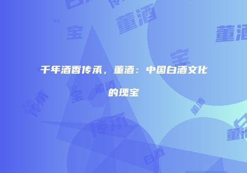 千年酒香传承，董酒：中国白酒文化的瑰宝