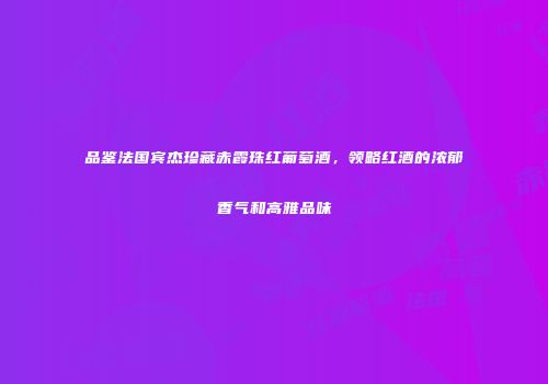 品鉴法国宾杰珍藏赤霞珠红葡萄酒，领略红酒的浓郁香气和高雅品味