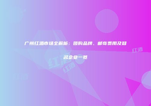 广州红酒市场全解析：团购品牌、邮寄费用及知名企业一览