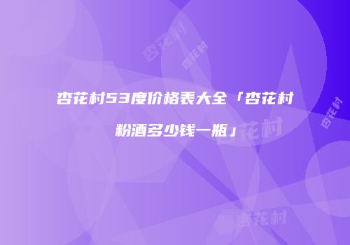 杏花村53度价格表大全「杏花村粉酒多少钱一瓶」