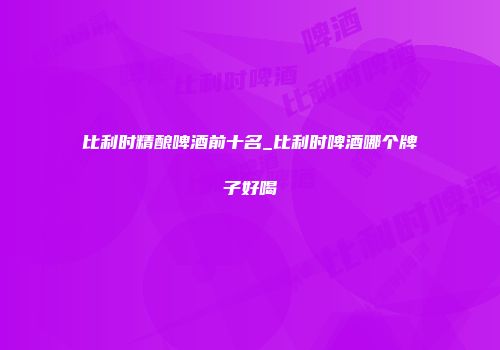 比利时精酿啤酒前十名_比利时啤酒哪个牌子好喝