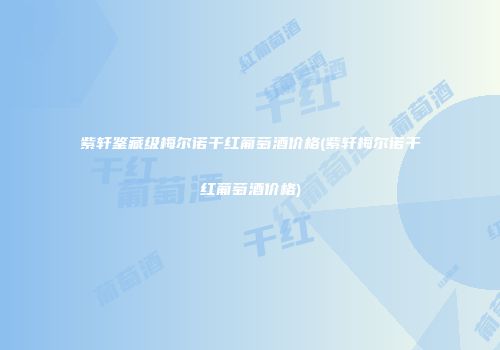 紫轩鉴藏级梅尔诺干红葡萄酒价格(紫轩梅尔诺干红葡萄酒价格)