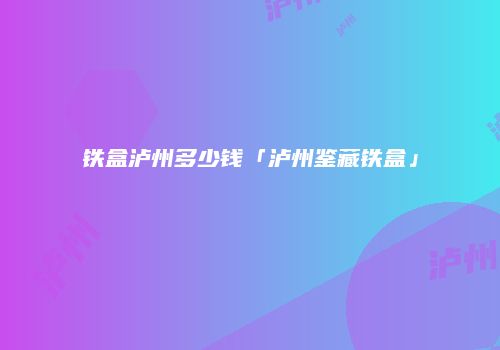 铁盒泸州多少钱「泸州鉴藏铁盒」