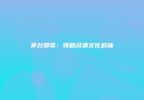 茅台赞歌：领略名酒文化韵味