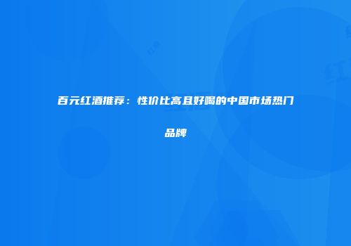 百元红酒推荐：性价比高且好喝的中国市场热门品牌