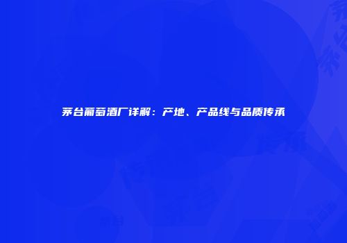 茅台葡萄酒厂详解：产地、产品线与品质传承