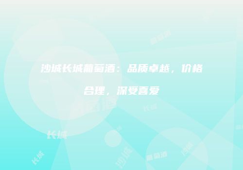 沙城长城葡萄酒：品质卓越，价格合理，深受喜爱