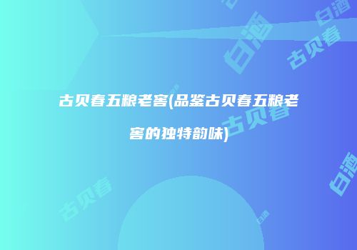 古贝春五粮老窖(品鉴古贝春五粮老窖的独特韵味)