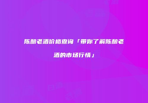 陈酿老酒价格查询「带你了解陈酿老酒的市场行情」