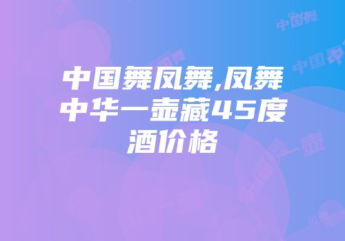 中国舞凤舞,凤舞中华一壶藏45度酒价格